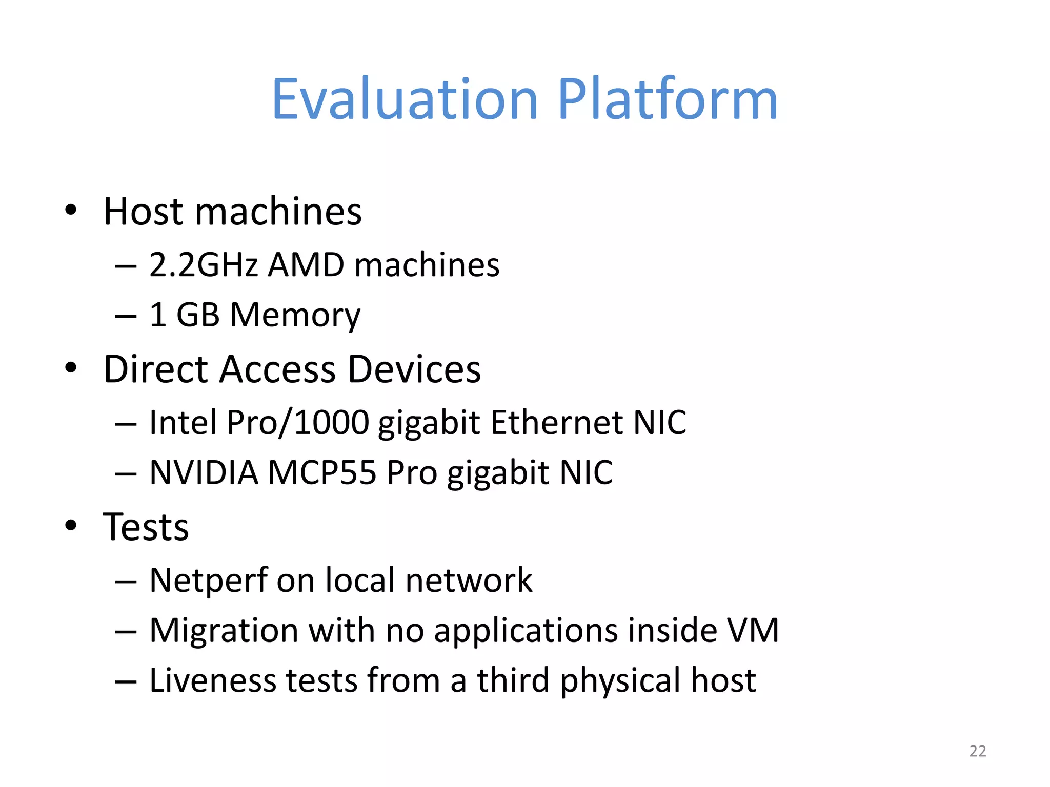 Evaluation Platform
• Host machines
– 2.2GHz AMD machines
– 1 GB Memory
• Direct Access Devices
– Intel Pro/1000 gigabit Ethernet NIC
– NVIDIA MCP55 Pro gigabit NIC
• Tests
– Netperf on local network
– Migration with no applications inside VM
– Liveness tests from a third physical host
22
 