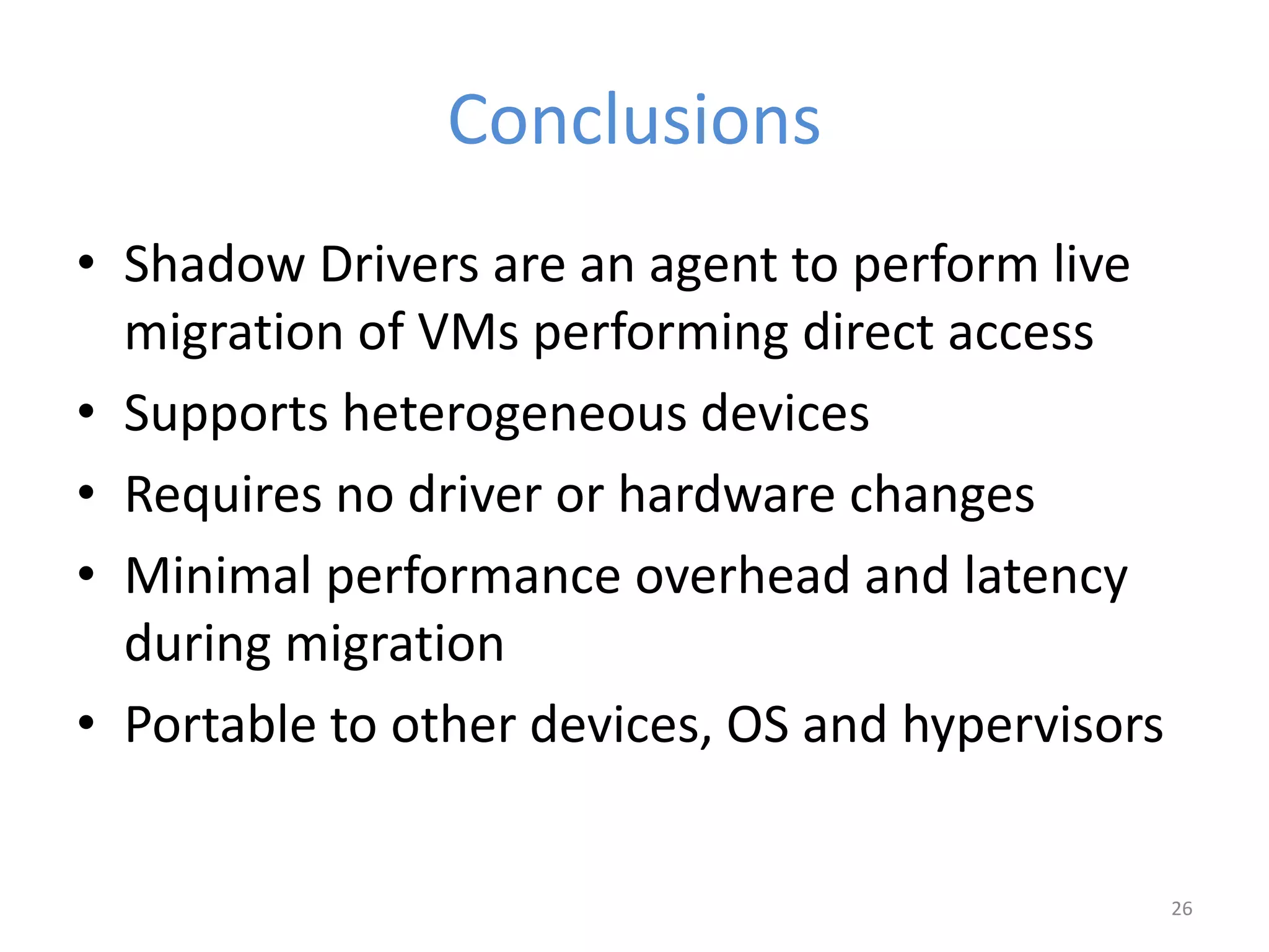 Conclusions
• Shadow Drivers are an agent to perform live
migration of VMs performing direct access
• Supports heterogeneous devices
• Requires no driver or hardware changes
• Minimal performance overhead and latency
during migration
• Portable to other devices, OS and hypervisors
26
 