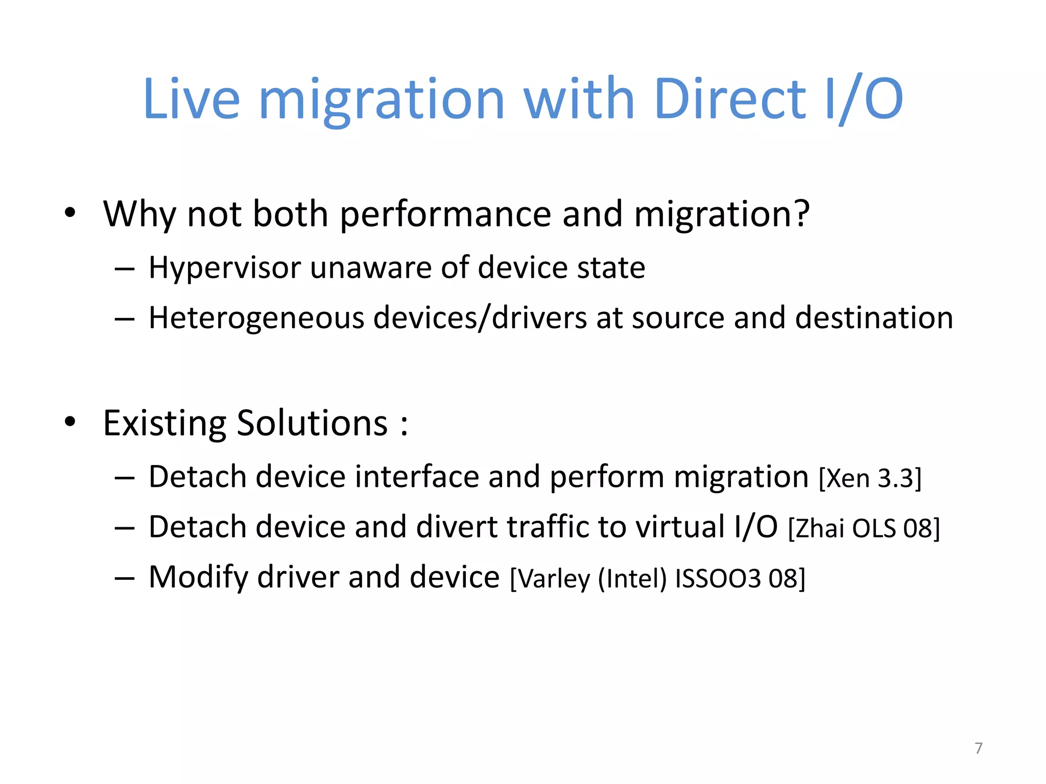 Live migration with Direct I/O
• Why not both performance and migration?
– Hypervisor unaware of device state
– Heterogeneous devices/drivers at source and destination
• Existing Solutions :
– Detach device interface and perform migration [Xen 3.3]
– Detach device and divert traffic to virtual I/O [Zhai OLS 08]
– Modify driver and device [Varley (Intel) ISSOO3 08]
7
 