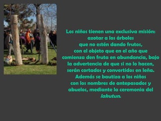 Los niños tienen una exclusiva misión:
            azotar a los árboles
        que no estén dando frutos,
     con el objeto que en el año que
comienza den fruta en abundancia, bajo
  la advertencia de que si no lo hacen,
  serán cortados y convertidos en leña.
      Además se bautiza a los niños
    con los nombres de antepasados y
   abuelos, mediante la ceremonia del
                 lakutun.
 