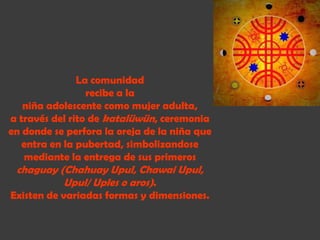 La comunidad
                 recibe a la
   niña adolescente como mujer adulta,
a través del rito de katalüwün, ceremonia
en donde se perfora la oreja de la niña que
   entra en la pubertad, simbolizandose
   mediante la entrega de sus primeros
 chaguay (Chahuay Upul, Chawai Upul,
          Upul/ Uples o aros).
Existen de variadas formas y dimensiones.
 