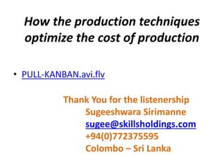 How the production techniques
optimize the cost of production
• PULL-KANBAN.avi.flv
Thank You for the listenership
Sugeeshwara Sirimanne
sugee@skillsholdings.com
+94(0)772375595
Colombo – Sri Lanka
 