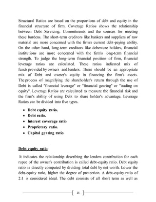 15
Structural Ratios are based on the proportions of debt and equity in the
financial structure of firm. Coverage Ratios shows the relationship
between Debt Servicing, Commitments and the sources for meeting
these burdens. The short-term creditors like bankers and suppliers of raw
material are more concerned with the firm's current debt-paying ability.
On the other hand, long-term creditors like debenture holders, financial
institutions are more concerned with the firm's long-term financial
strength. To judge the long-term financial position of firm, financial
leverage ratios are calculated. These ratios indicated mix of
funds provided by owners and lenders. There should be an appropriate
mix of Debt and owner's equity in financing the firm's assets.
The process of magnifying the shareholder's return through the use of
Debt is called "financial leverage" or "financial gearing" or "trading on
equity". Leverage Ratios are calculated to measure the financial risk and
the firm's ability of using Debt to share holder's advantage. Leverage
Ratios can be divided into five types.
 Debt equity ratio.
 Debt ratio.
 Interest coverage ratio
 Proprietary ratio.
 Capital gearing ratio
Debt equity ratio
It indicates the relationship describing the lenders contribution for each
rupee of the owner's contribution is called debt-equity ratio. Debt equity
ratio is directly computed by dividing total debt by net worth. Lower the
debt-equity ratio, higher the degree of protection. A debt-equity ratio of
2:1 is considered ideal. The debt consists of all short term as well as
 
