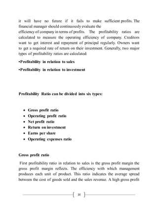 20
it will have no future if it fails to make sufficient profits. The
financial manager should continuously evaluate the
efficiency of company in terms of profits. The profitability ratios are
calculated to measure the operating efficiency of company. Creditors
want to get interest and repayment of principal regularly. Owners want
to get a required rate of return on their investment. Generally, two major
types of profitability ratios are calculated:
•Profitability in relation to sales
•Profitability in relation to investment
Profitability Ratio can be divided into six types:
 Gross profit ratio
 Operating profit ratio
 Net profit ratio
 Return on investment
 Earns per share
 Operating expenses ratio
Gross profit ratio
First profitability ratio in relation to sales is the gross profit margin the
gross profit margin reflects. The efficiency with which management
produces each unit of product. This ratio indicates the average spread
between the cost of goods sold and the sales revenue. A high gross profit
 
