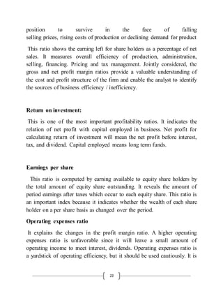 22
position to survive in the face of falling
selling prices, rising costs of production or declining demand for product
This ratio shows the earning left for share holders as a percentage of net
sales. It measures overall efficiency of production, administration,
selling, financing. Pricing and tax management. Jointly considered, the
gross and net profit margin ratios provide a valuable understanding of
the cost and profit structure of the firm and enable the analyst to identify
the sources of business efficiency / inefficiency.
Return on investment:
This is one of the most important profitability ratios. It indicates the
relation of net profit with capital employed in business. Net profit for
calculating return of investment will mean the net profit before interest,
tax, and dividend. Capital employed means long term funds.
Earnings per share
This ratio is computed by earning available to equity share holders by
the total amount of equity share outstanding. It reveals the amount of
period earnings after taxes which occur to each equity share. This ratio is
an important index because it indicates whether the wealth of each share
holder on a per share basis as changed over the period.
Operating expenses ratio
It explains the changes in the profit margin ratio. A higher operating
expenses ratio is unfavorable since it will leave a small amount of
operating income to meet interest, dividends. Operating expenses ratio is
a yardstick of operating efficiency, but it should be used cautiously. It is
 