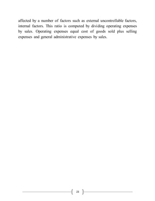 23
affected by a number of factors such as external uncontrollable factors,
internal factors. This ratio is computed by dividing operating expenses
by sales. Operating expenses equal cost of goods sold plus selling
expenses and general administrative expenses by sales.
 
