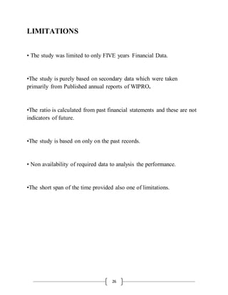 26
LIMITATIONS
• The study was limited to only FIVE years Financial Data.
•The study is purely based on secondary data which were taken
primarily from Published annual reports of WIPRO.
•The ratio is calculated from past financial statements and these are not
indicators of future.
•The study is based on only on the past records.
• Non availability of required data to analysis the performance.
•The short span of the time provided also one of limitations.
 