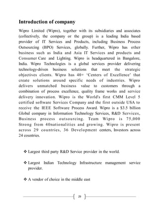 29
Introduction of company
Wipro Limited (Wipro), together with its subsidiaries and associates
(collectively, the company or the group) is a leading India based
provider of IT Services and Products, including Business Process
Outsourcing (BPO) Services, globally. Further, Wipro has other
business such as India and Asia IT Services and products and
Consumer Care and Lighting. Wipro is headquartered in Bangalore,
India. Wipro Technologies is a global services provider delivering
technology-driven business solutions that meet the strategic
objectives clients. Wipro has 40+ ‘Centers of Excellence’ that
create solutions around specific needs of industries. Wipro
delivers unmatched business value to customers through a
combination of process excellence, quality frame works and service
delivery innovation. Wipro is the World's first CMM Level 5
certified software Services Company and the first outside USA to
receive the IEEE Software Process Award. Wipro is a $3.5 billion
Global company in Information Technology Services, R&D Services,
Business process outsourcing. Team Wi pro is 75,000
Strong from 40nationalities and growing. Wipro is present
across 29 countries, 36 Development centers, Investors across
24 countries.
 Largest third party R&D Service provider in the world.
 Largest Indian Technology Infrastructure management service
provider.
 A vendor of choice in the middle east
 