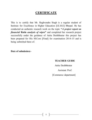3
CERTIFICATE
This is to certify that Mr. Raghvendra Singh is a regular student of
Institute for Excellence in Higher Education [I.E.H.E] Bhopal. He has
conducted an authentic research work on the topic “A project report on
financial Ratio analysis of wipro” and completed her research project
successfully under the guidance of Anita Deshbhratar this project has
been prepared for His M.Com [Final] for examination 2014-15 and is
being submitted there of.
Date of submission:-
TEACHER GUIDE
Anita Deshbhratar
Assistant Prof.
[Commerce department]
 