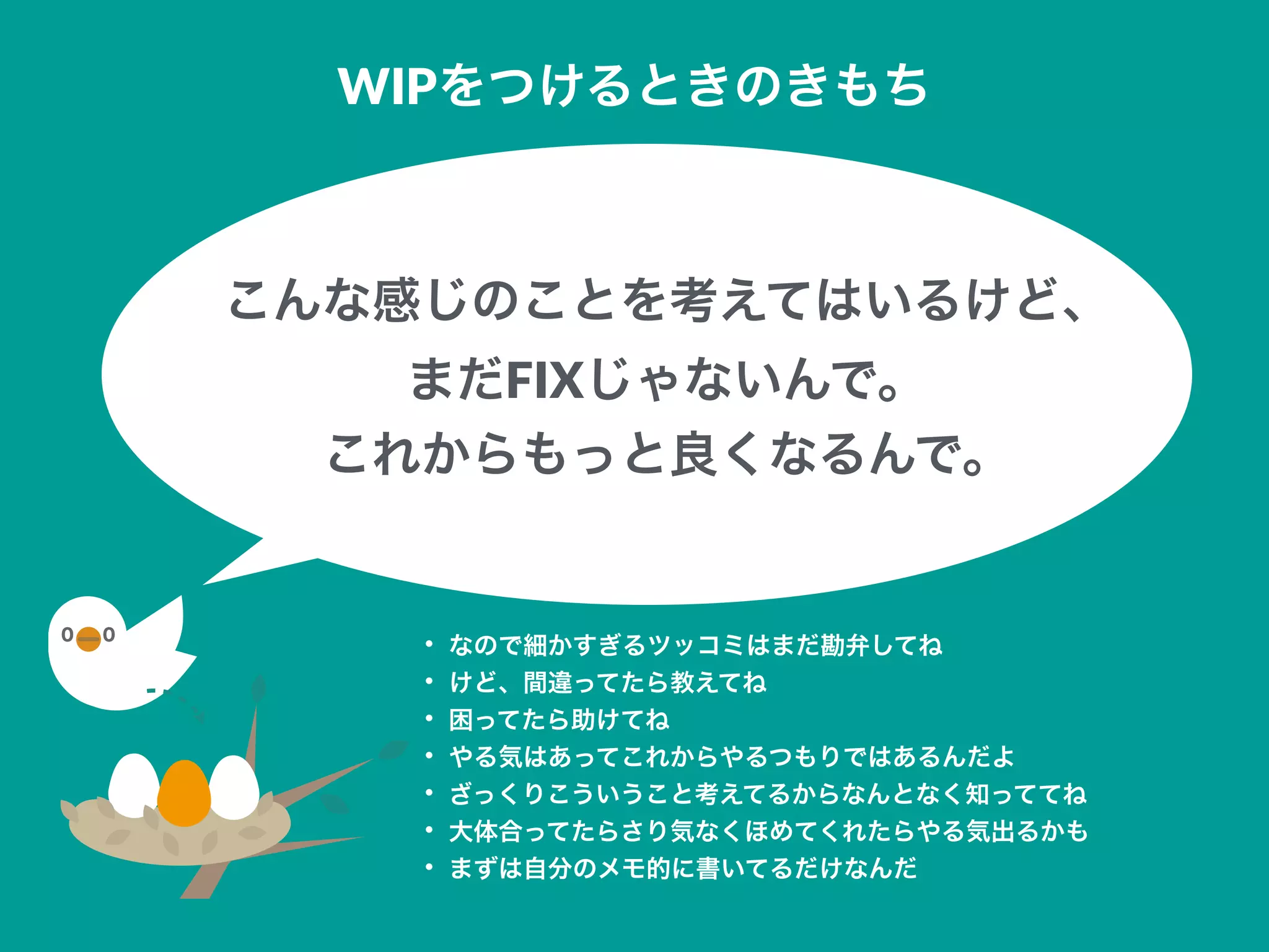 こんな感じのことを考えてはいるけど、
まだFIXじゃないんで。
これからもっと良くなるんで。
WIPをつけるときのきもち
• なので細かすぎるツッコミはまだ勘弁してね
• けど、間違ってたら教えてね
• 困ってたら助けてね
• やる気はあってこれからやるつもりではあるんだよ
• ざっくりこういうこと考えてるからなんとなく知っててね
• 大体合ってたらさり気なくほめてくれたらやる気出るかも
• まずは自分のメモ的に書いてるだけなんだ
 