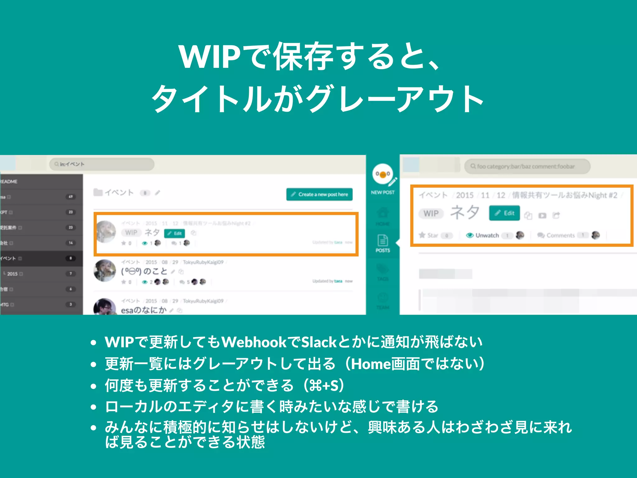 WIPで保存すると、
タイトルがグレーアウト
• WIPで更新してもWebhookでSlackとかに通知が飛ばない
• 更新一覧にはグレーアウトして出る（Home画面ではない）
• 何度も更新することができる（ +S）
• ローカルのエディタに書く時みたいな感じで書ける
• みんなに積極的に知らせはしないけど、興味ある人はわざわざ見に来れ
ば見ることができる状態
 