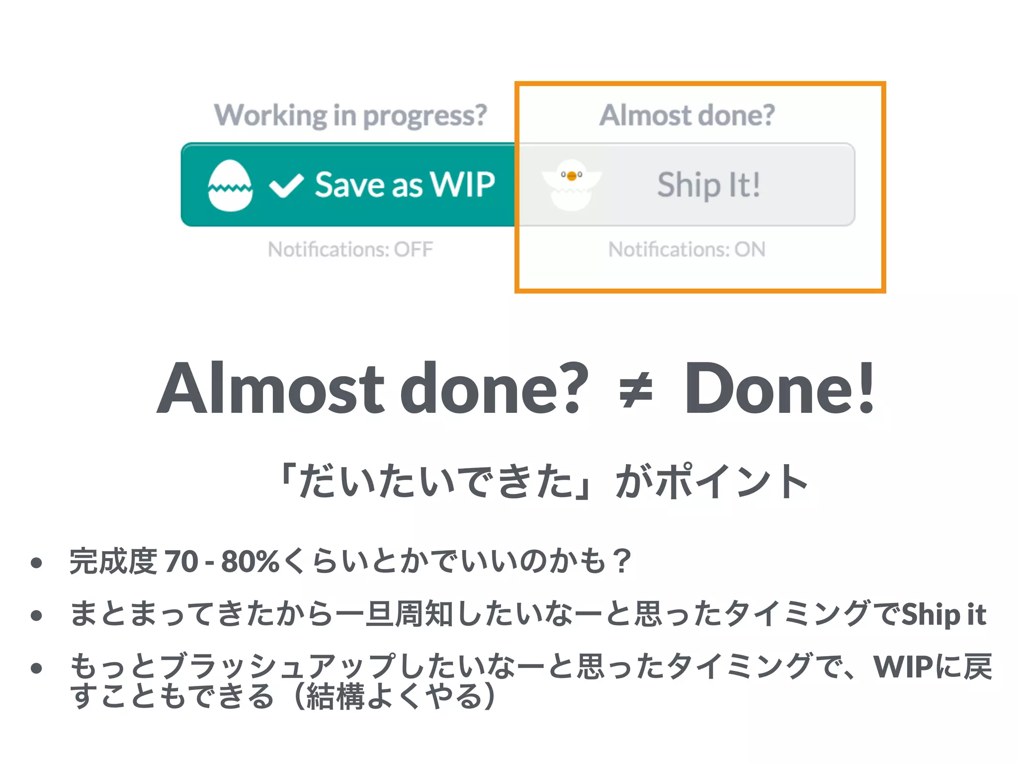 Almost done? ≠ Done!
「だいたいできた」がポイント
• 完成度 70 - 80%くらいとかでいいのかも？
• まとまってきたから一旦周知したいなーと思ったタイミングでShip it
• もっとブラッシュアップしたいなーと思ったタイミングで、WIPに戻
すこともできる（結構よくやる）
 