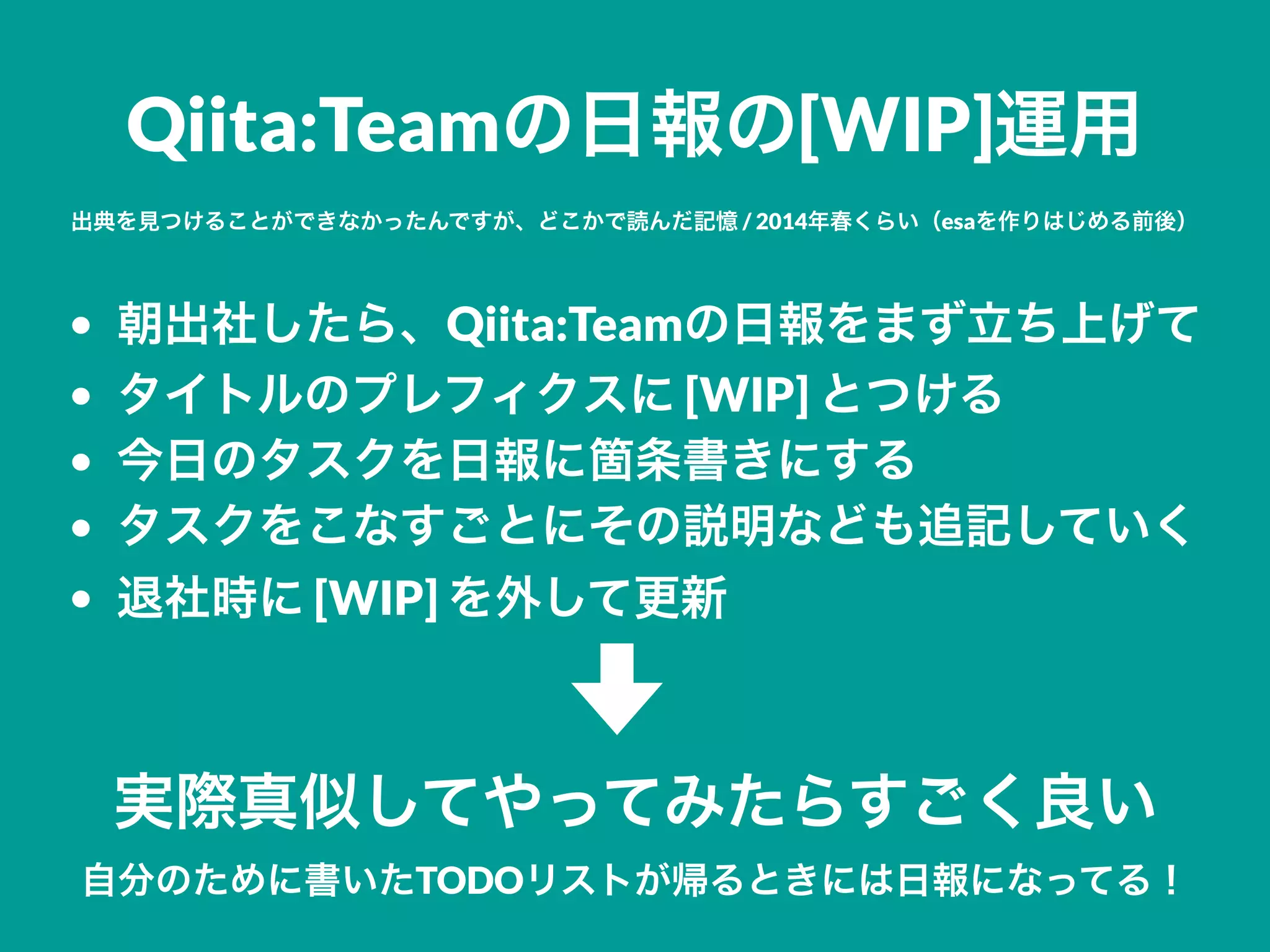 Qiita:Teamの日報の[WIP]運用
出典を見つけることができなかったんですが、どこかで読んだ記憶 / 2014年春くらい（esaを作りはじめる前後）
• 朝出社したら、Qiita:Teamの日報をまず立ち上げて
• タイトルのプレフィクスに [WIP] とつける
• 今日のタスクを日報に箇条書きにする
• タスクをこなすごとにその説明なども追記していく
• 退社時に [WIP] を外して更新
実際真似してやってみたらすごく良い
自分のために書いたTODOリストが帰るときには日報になってる！
 