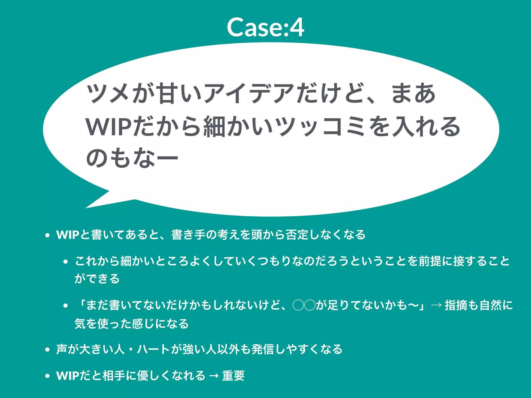 Case:4
• WIPと書いてあると、書き手の考えを頭から否定しなくなる
• これから細かいところよくしていくつもりなのだろうということを前提に接すること
ができる
• 「まだ書いてないだけかもしれないけど、⃝⃝が足りてないかも∼」→ 指摘も自然に
気を使った感じになる
• 声が大きい人・ハートが強い人以外も発信しやすくなる
• WIPだと相手に優しくなれる → 重要
ツメが甘いアイデアだけど、まあ
WIPだから細かいツッコミを入れる
のもなー
 