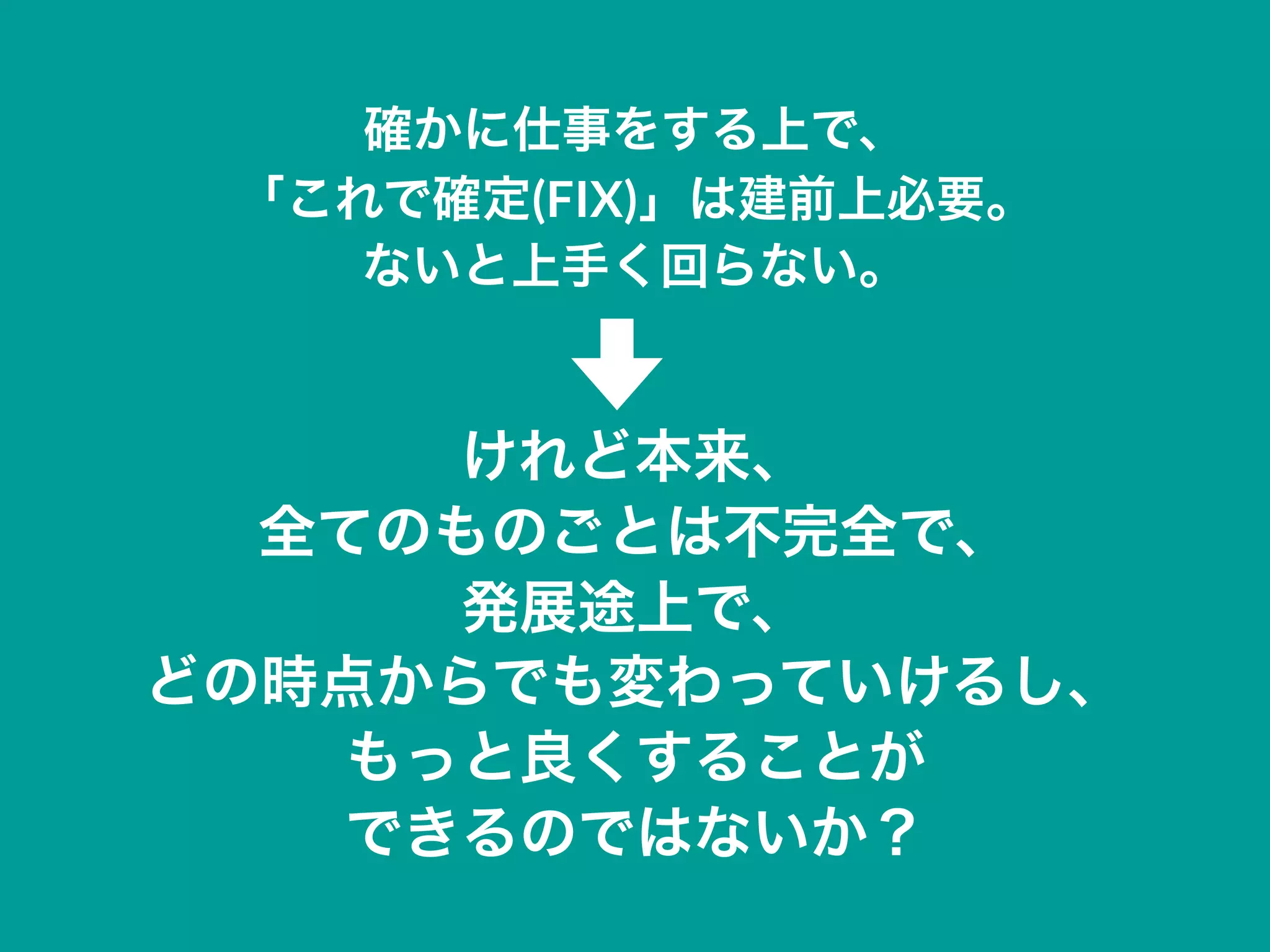 確かに仕事をする上で、
「これで確定(FIX)」は建前上必要。
ないと上手く回らない。
けれど本来、
全てのものごとは不完全で、
発展途上で、
どの時点からでも変わっていけるし、
もっと良くすることが
できるのではないか？
 