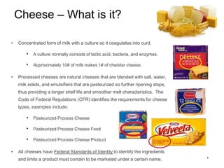 5
Cheese – What is it?
• Concentrated form of milk with a culture so it coagulates into curd.
• A culture normally consist...