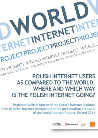 D ER
          L INT
       R ET    W
  WINT
D NET OERN         PROJEC
            ROJECT
ER
T CTPROJECTP
PROJE

                POLISH INTERNET USERS
          AS COMPARED TO THE WORLD:
                WHERE AND WHICH WAY
        IS THE POLISH INTERNET GOING?
          Professor William Dutton of the Oxford Internet Institute
 talks to Polish Internet researchers at the presentation of results
                        of the World Internet Project: Poland 2011
 