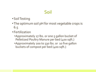 Soil
•SoilTesting
•The optimum soil pH for most vegetable crops is
6.5
•Fertilization
•Approximately 27 lbs. or one 5 gallon bucket of
Pelletized Poultry Manure per bed (400 sqft.)
•Approximately 200 to 330 lbs. or 10 five gallon
buckets of compost per bed (400 sqft.)