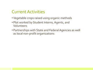Current Activities
• Vegetable crops raised using organic methods
• Plot worked by Student Interns, Agents, and
Volunteers
• Partnerships with State and Federal Agencies as well
as local non-profit organizations