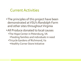 Current Activities
•The principles of this project have been
demonstrated atVSU’s Randolph Farm
and other sites throughoutVirginia
•All Produce donated to local causes
•The Hope Center in Petersburg,VA
•Feeding families and individuals in need
•Tricycle Gardens of Richmond,Va
•Healthy Corner Store Initiative
