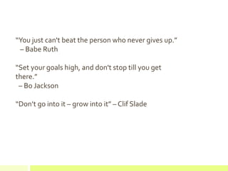 “You just can't beat the person who never gives up.”
– Babe Ruth
“Set your goals high, and don't stop till you get
there.”
– Bo Jackson
“Don’t go into it – grow into it” – Clif Slade