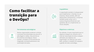 Ferramentas estratégicas
Muitas organizações preferem começar
o processo de automação aos poucos. A
abordagem é válida, mas priorize as
ferramentas estratégicas. Nesse
sentido, considere as ferramentas de
integração, de desenvolvimento e de
automação de testes.
Capabilities
A capacitação também é indispensável
para implementar o DevOps na sua
empresa. Nesse sentido, além de
desenvolver treinamentos, a empresa
também pode contar com o
outsourcing de proﬁssionais, que
ajudarão não só a implementar as
novas soluções.
Objetivos e métricas
No método, é muito importante que os
objetivos estejam em sintonia com o
nível de maturidade do time e estejam
alinhados aos objetivos da
organização. As métricas, por outro
lado, auxiliam o trabalho em equipe e
a gestão de toda a estratégia.
Como facilitar a
transição para
o DevOps?
 