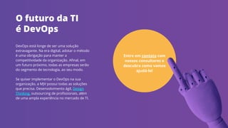 DevOps está longe de ser uma solução
extravagante. Na era digital, adotar o método
é uma obrigação para manter a
competitividade da organização. Aﬁnal, em
um futuro próximo, todas as empresas serão
do segmento de tecnologia, ao seu modo.
Se quiser implementar o DevOps na sua
organização, a MJV possui todas as soluções
que precisa. Desenvolvimento ágil, Design
Thinking, outsourcing de proﬁssionais, além
de uma ampla experiência no mercado de TI.
O futuro da TI
é DevOps
Entre em contato com
nossos consultores e
descubra como vamos
ajudá-lo!
 