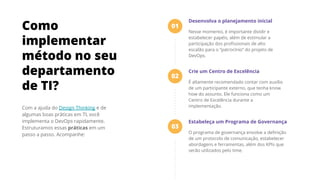 Com a ajuda do Design Thinking e de
algumas boas práticas em TI, você
implementa o DevOps rapidamente.
Estruturamos essas práticas em um
passo a passo. Acompanhe:
Como
implementar
método no seu
departamento
de TI?
Desenvolva o planejamento inicial
Nesse momento, é importante dividir e
estabelecer papéis, além de estimular a
participação dos proﬁssionais de alto
escalão para o “patrocínio” do projeto de
DevOps.
Crie um Centro de Excelência
É altamente recomendado contar com auxílio
de um participante externo, que tenha know
how do assunto. Ele funciona como um
Centro de Excelência durante a
implementação.
Estabeleça um Programa de Governança
O programa de governança envolve a deﬁnição
de um protocolo de comunicação, estabelecer
abordagens e ferramentas, além dos KPIs que
serão utilizados pelo time.
01
02
03
 