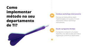 Conduza workshops internamente
Para que as novas práticas sejam
implementadas com sucesso, é muito
importante conduzir workshops
internamente.
Escale o programa DevOps
O programa começa em um projeto
especíﬁco, mas deve escalar para toda a
organização conforme se desenvolver.
04
05
Como
implementar
método no seu
departamento
de TI?
 