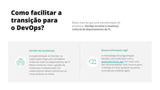 Muito mais do que uma transformação de
processos: DevOps envolve a mudança
cultural do departamento de TI.
Como facilitar a
transição para
o DevOps?
Gestão de mudanças
A implementação do DevOps na
organização exige uma verdadeira
virada de chave no departamento de TI.
Nesse momento, fazer a gestão de
mudanças é indispensável. Os
colaboradores devem interiorizar as
novas práticas na rotina.
Desenvolvimento ágil
A metodologia de programação
DevOps casa muito bem com o
desenvolvimento ágil. Por sinal, uma
das recomendações mais comuns para
o DevOps é trocar qualquer processo
truncado por práticas ágeis.
 