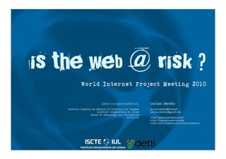 is the web @ risk ?
              World Internet Project Meeting 2010

                              ISCTE-IUL/SoTA/ADETTI-IUL        Carlos Serrão
    Instituto Superior de Ciências do Trabalho e da Empresa    carlos.serrao@iscte.pt
                           Instituto Universitário de Lisboa   carlos.j.serrao@gmail.com
                      School of Technology and Architecture
                                                  ADETTI-IUL   http://www.carlosserrao.net
                                                               http://blog.carlosserrao.net
                                                               http://www.linkedin.com/in/carlosserrao
 