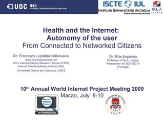 Health and the Internet:
              Autonomy of the user
       From Connected to Networked Citizens
Dr. Francisco Lupiáñez-Villanueva                 Dr. Rita Espanha
          www.ictconsequences.net               Professor of ISLA - Lisbon
ICTs Interdisciplinary Research Group (i2TIC)   Researcher at CIES-ISCTE
   Internet Interdisciplinary Institute (IN3)          (Portugal)
   Universitat Oberta de Catalunya (UOC)




     10th Annual World Internet Project Meeting 2009
                    Macao, July 8-10
 