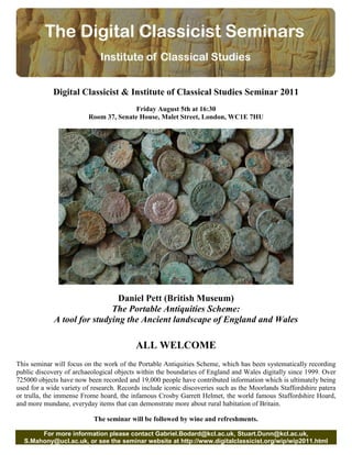 Digital Classicist & Institute of Classical Studies Seminar 2011
                                        Friday August 5th at 16:30
                         Room 37, Senate House, Malet Street, London, WC1E 7HU




                               Daniel Pett (British Museum)
                             The Portable Antiquities Scheme:
             A tool for studying the Ancient landscape of England and Wales

                                          ALL WELCOME
This seminar will focus on the work of the Portable Antiquities Scheme, which has been systematically recording
public discovery of archaeological objects within the boundaries of England and Wales digitally since 1999. Over
725000 objects have now been recorded and 19,000 people have contributed information which is ultimately being
used for a wide variety of research. Records include iconic discoveries such as the Moorlands Staffordshire patera
or trulla, the immense Frome hoard, the infamous Crosby Garrett Helmet, the world famous Staffordshire Hoard,
and more mundane, everyday items that can demonstrate more about rural habitation of Britain.

                           The seminar will be followed by wine and refreshments.

       For more information please contact Gabriel.Bodard@kcl.ac.uk, Stuart.Dunn@kcl.ac.uk,
  S.Mahony@ucl.ac.uk, or see the seminar website at http://www.digitalclassicist.org/wip/wip2011.html
 