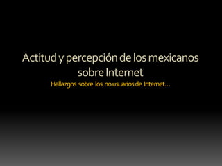 Actitud y percepción de los mexicanos
sobre Internet
Hallazgos sobre los no usuarios de Internet…

 