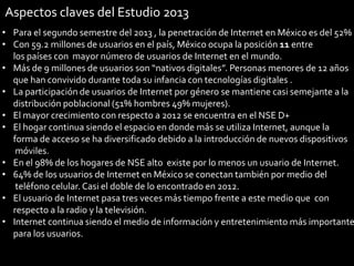 Aspectos claves del Estudio 2013

• Para el segundo semestre del 2013 , la penetración de Internet en México es del 52%
• Con 59.2 millones de usuarios en el país, México ocupa la posición 11 entre
los países con mayor número de usuarios de Internet en el mundo.
• Más de 9 millones de usuarios son “nativos digitales”. Personas menores de 12 años
que han convivido durante toda su infancia con tecnologías digitales .
• La participación de usuarios de Internet por género se mantiene casi semejante a la
distribución poblacional (51% hombres 49% mujeres).
• El mayor crecimiento con respecto a 2012 se encuentra en el NSE D+
• El hogar continua siendo el espacio en donde más se utiliza Internet, aunque la
forma de acceso se ha diversificado debido a la introducción de nuevos dispositivos
móviles.
• En el 98% de los hogares de NSE alto existe por lo menos un usuario de Internet.
• 64% de los usuarios de Internet en México se conectan también por medio del
teléfono celular. Casi el doble de lo encontrado en 2012.
• El usuario de Internet pasa tres veces más tiempo frente a este medio que con
respecto a la radio y la televisión.
• Internet continua siendo el medio de información y entretenimiento más importante
para los usuarios.
31

 