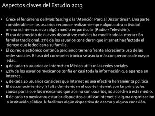 Aspectos claves del Estudio 2013
• Crece el fenómeno del Multitasking o la “Atención Parcial Discontinua”. Una parte
considerable de los usuarios reconoce realizar siempre alguna otra actividad
mientras interactua con algún medio en particular (Radio y Televisión).
• El uso desmedido de nuevos dispositivos móviles ha modificado la interacción
familiar tradicional. 27% de los usuarios consideran que internet ha afectado el
tiempo que le dedican a su familia.
• El correo electrónico continúa perdiendo terreno frente al creciente uso de las
redes sociales. El uso del correo electrónico se asocia más con personas de mayor
edad.
• 9 de cada 10 usuarios de Internet en México utilizan las redes sociales
• 42% de los usuarios mexicanos confía en casi toda la información que aparece en
Internet .
• 4 de cada 10 usuarios considera que Internet es una efectiva herramienta política
• El desconocimiento y la falta de interés en el uso de Internet son las principales
causas por la que los mexicanos, que aún no son usuarios, no acceden a este medio.
• 6 de cada 10 mexicanos estarían dispuestos a utilizar Internet si alguna organización
o institución pública le facilitara algún dispositivo de acceso y alguna conexión.
32

 