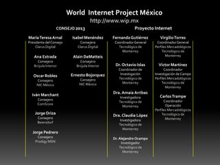 World Internet Project México
http://www.wip.mx
CONSEJO 2013

Proyecto Internet

María Teresa Arnal

Isabel Menéndez

Fernando Gutiérrez

Virgilio Torres

Presidenta del Consejo
Clarus Digital

Consejera
Clarus Digital

Coordinador General
Tecnológico de
Monterrey

Ana Estrada

Alain DeMatteis

Coordinador General
Perfiles Mercadológicos
Tecnológico de
Monterrey

Consejera
Brújula Interior

Consejero
Brújula Interior

Dr. Octavio Islas

Víctor Martínez

Oscar Robles

Ernesto Bojorquez

Consejero
NIC México

Consejero
NIC México

Coordinador de
Investigación
Tecnológico de
Monterrey

Coordinador
Investigación de Campo
Perfiles Mercadológicos
Tecnológico de
Monterrey

Iván Marchant
Consejero
ComScore

Jorge Oriza
Consejero
Beiersdorf

Jorge Pedrero
Consejero
Prodigy MSN

Dra. Amaia Arribas
Investigadora
Tecnológico de
Monterrey

Dra. Claudia López
Investigadora
Tecnológico de
Monterrey
Dr. Alejandro Ocampo
Investigador
Tecnológico de
Monterrey

Carlos Trampe
Coordinador
Operación
Perfiles Mercadológicos
Tecnológico de
Monterrey

 