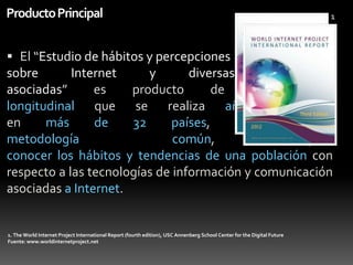 Producto Principal

1

 El “Estudio de hábitos y percepciones
sobre
Internet
y
diversas
tecnologías
asociadas”
es
producto
de
un
análisis
longitudinal que se realiza año tras año,
en
más
de
32
países,
y
con
una
metodología
común,
para

conocer los hábitos y tendencias de una población con
respecto a las tecnologías de información y comunicación
asociadas a Internet.

1. The World Internet Project International Report (fourth edition), USC Annenberg School Center for the Digital Future
Fuente: www.worldinternetproject.net

 