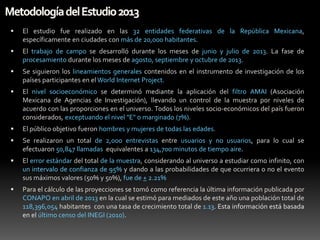 

El estudio fue realizado en las 32 entidades federativas de la República Mexicana,
específicamente en ciudades con más de 20,000 habitantes.



El trabajo de campo se desarrolló durante los meses de junio y julio de 2013. La fase de
procesamiento durante los meses de agosto, septiembre y octubre de 2013.



Se siguieron los lineamientos generales contenidos en el instrumento de investigación de los
países participantes en el World Internet Project.



El nivel socioeconómico se determinó mediante la aplicación del filtro AMAI (Asociación
Mexicana de Agencias de Investigación), llevando un control de la muestra por niveles de
acuerdo con las proporciones en el universo. Todos los niveles socio-económicos del país fueron
considerados, exceptuando el nivel "E" o marginado (7%).



El público objetivo fueron hombres y mujeres de todas las edades.



Se realizaron un total de 2,000 entrevistas entre usuarios y no usuarios, para lo cual se
efectuaron 50,847 llamadas equivalentes a 134,700 minutos de tiempo aire.



El error estándar del total de la muestra, considerando al universo a estudiar como infinito, con
un intervalo de confianza de 95% y dando a las probabilidades de que ocurriera o no el evento
sus máximos valores (50% y 50%), fue de + 2.21%



Para el cálculo de las proyecciones se tomó como referencia la última información publicada por
CONAPO en abril de 2013 en la cual se estimó para mediados de este año una población total de
118,396,054 habitantes con una tasa de crecimiento total de 1.13. Esta información está basada
en el último censo del INEGI (2010).

 