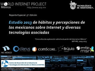 México

http://www.wip.mx

Reporte Especial. 5ª. Edición

“Cinco años de exploración sobre la situación de Internet en México”
WIP MX, 2009-2013

®

World Internet Project, México
http://www.wip.mx

Tecnológico de Monterrey, Campus Estado de México
Rectoría de la Zona Metropolitana de la Ciudad de México

http://www.worldinternetproject.net

 