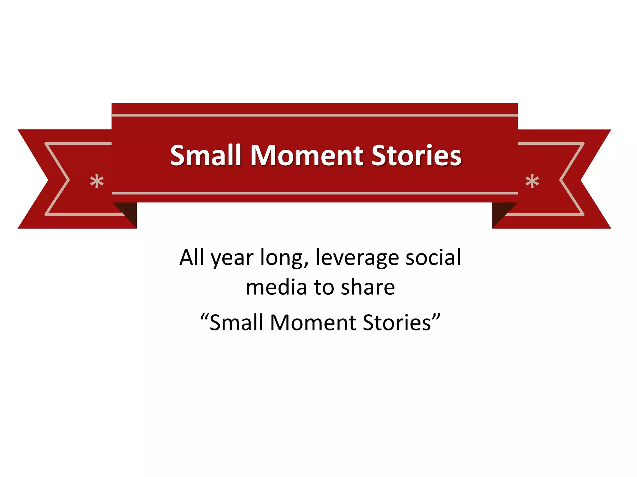 * *
Small Moment Stories
All year long, leverage social
media to share
“Small Moment Stories”
 