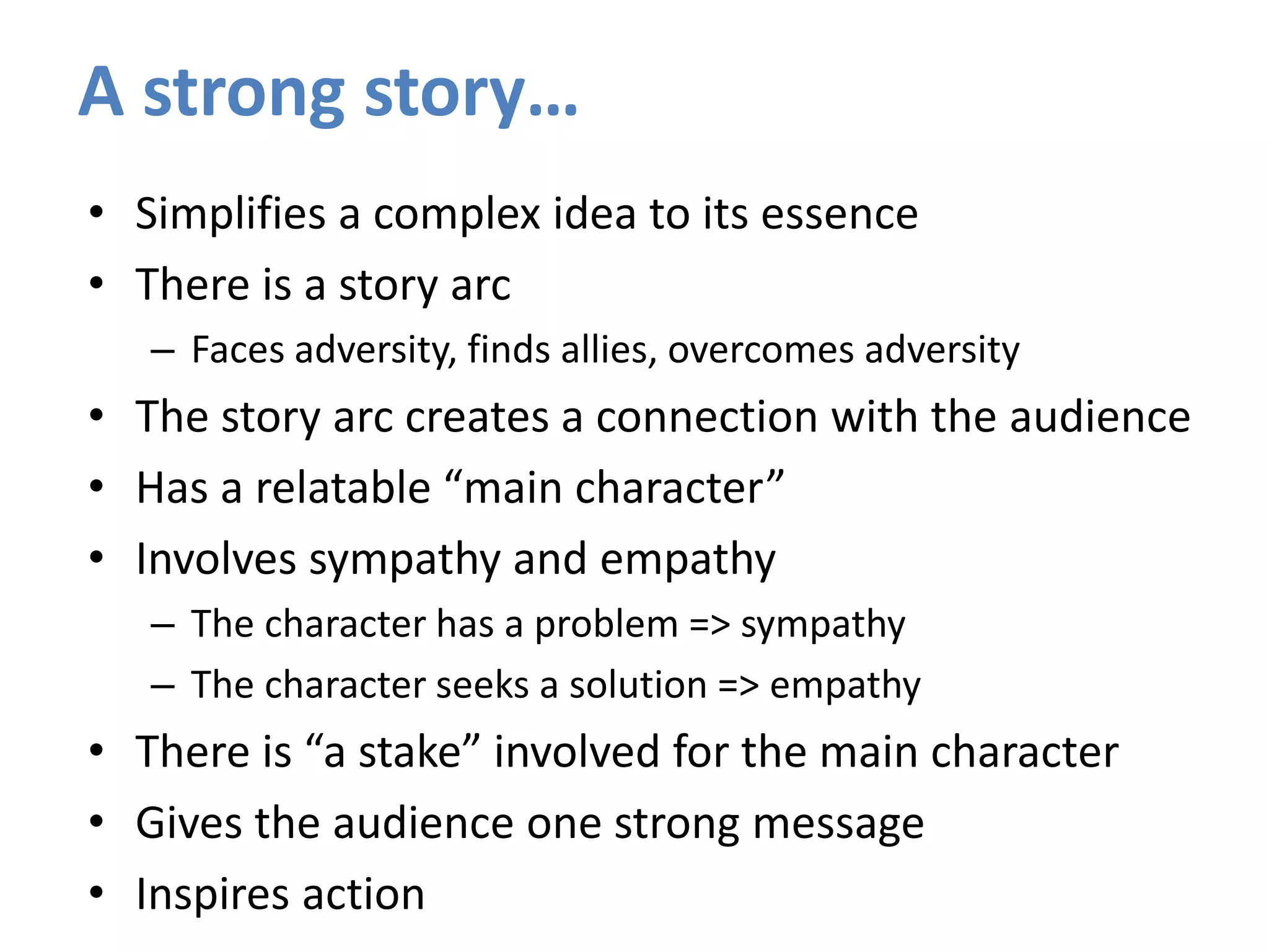 • Simplifies a complex idea to its essence
• There is a story arc
– Faces adversity, finds allies, overcomes adversity
• The story arc creates a connection with the audience
• Has a relatable “main character”
• Involves sympathy and empathy
– The character has a problem => sympathy
– The character seeks a solution => empathy
• There is “a stake” involved for the main character
• Gives the audience one strong message
• Inspires action
A strong story…
 