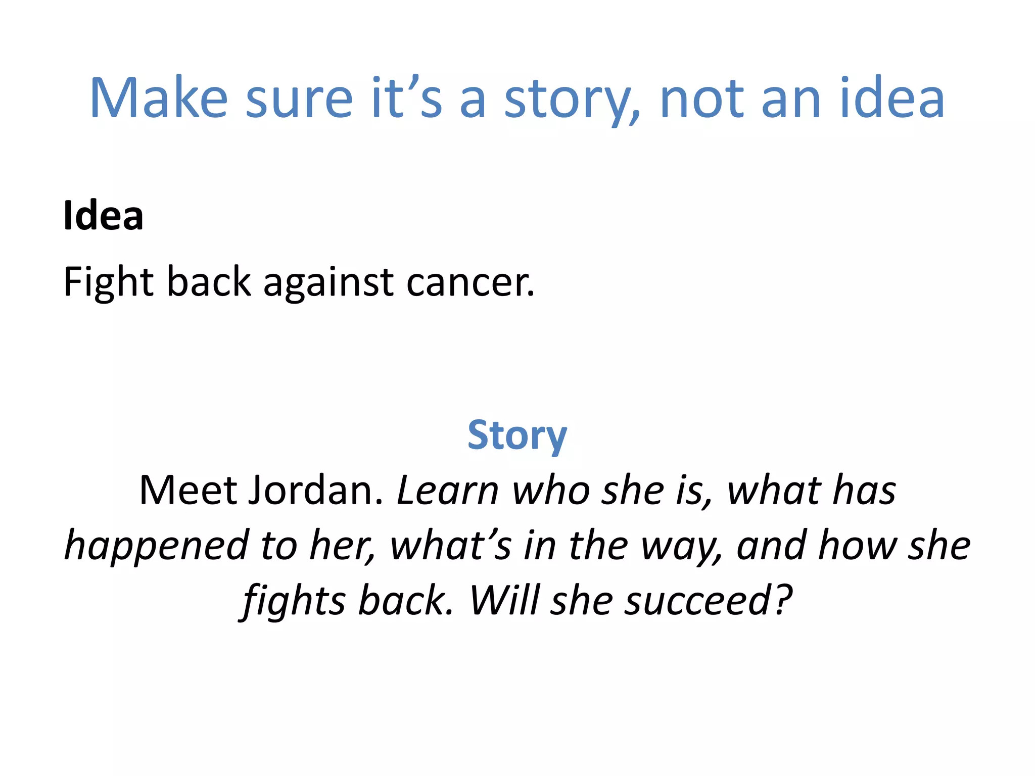 Make sure it’s a story, not an idea
Idea
Fight back against cancer.
Story
Meet Jordan. Learn who she is, what has
happened to her, what’s in the way, and how she
fights back. Will she succeed?
 