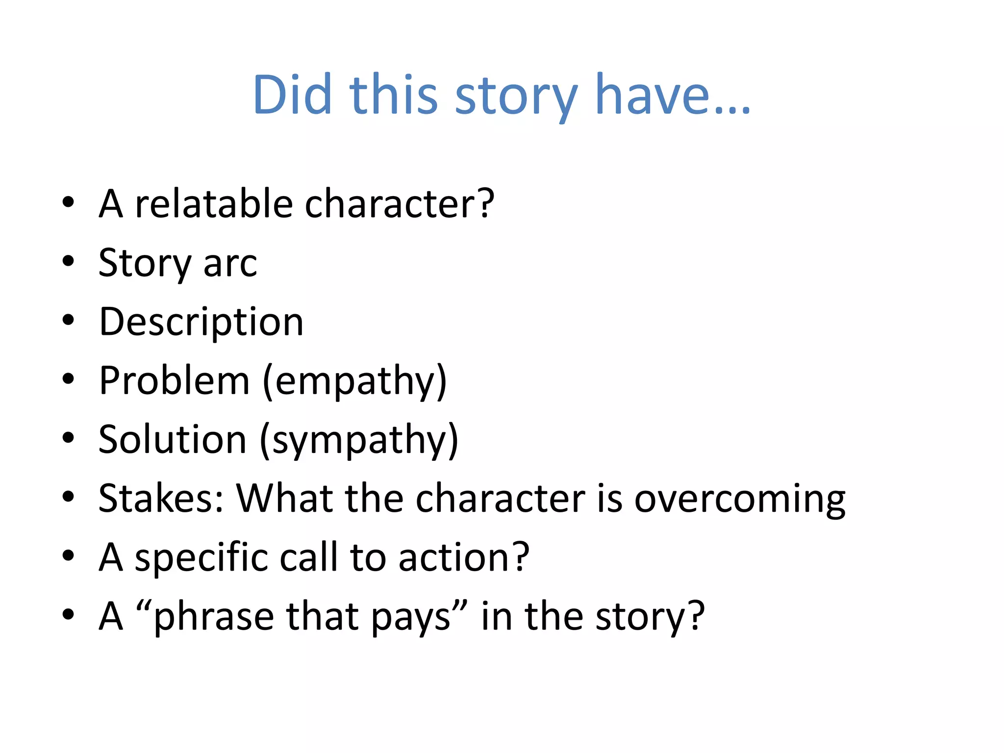 Did this story have…
• A relatable character?
• Story arc
• Description
• Problem (empathy)
• Solution (sympathy)
• Stakes: What the character is overcoming
• A specific call to action?
• A “phrase that pays” in the story?
 