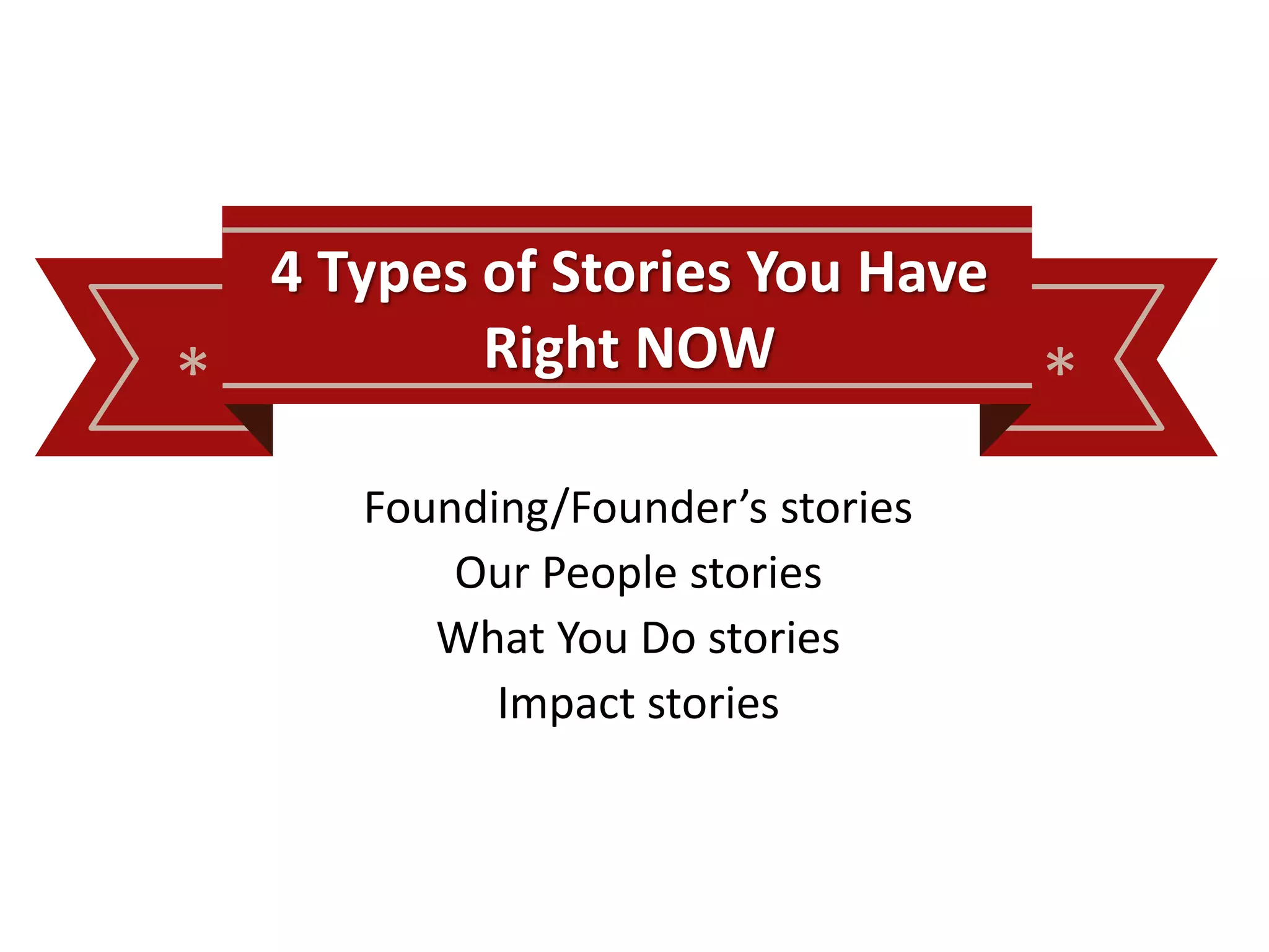 * *
4 Types of Stories You Have
Right NOW
Founding/Founder’s stories
Our People stories
What You Do stories
Impact stories
 