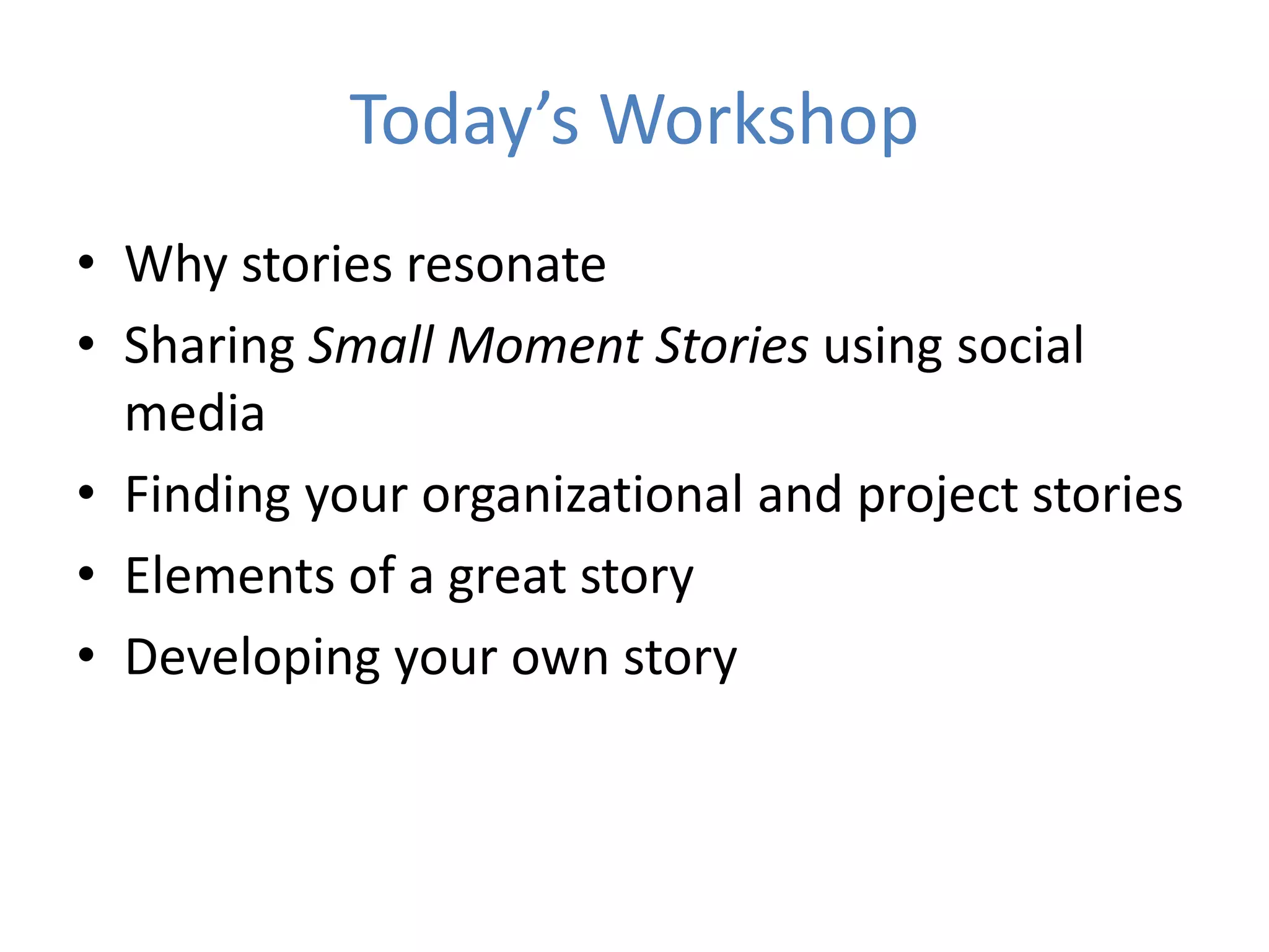 Today’s Workshop
• Why stories resonate
• Sharing Small Moment Stories using social
media
• Finding your organizational and project stories
• Elements of a great story
• Developing your own story
 