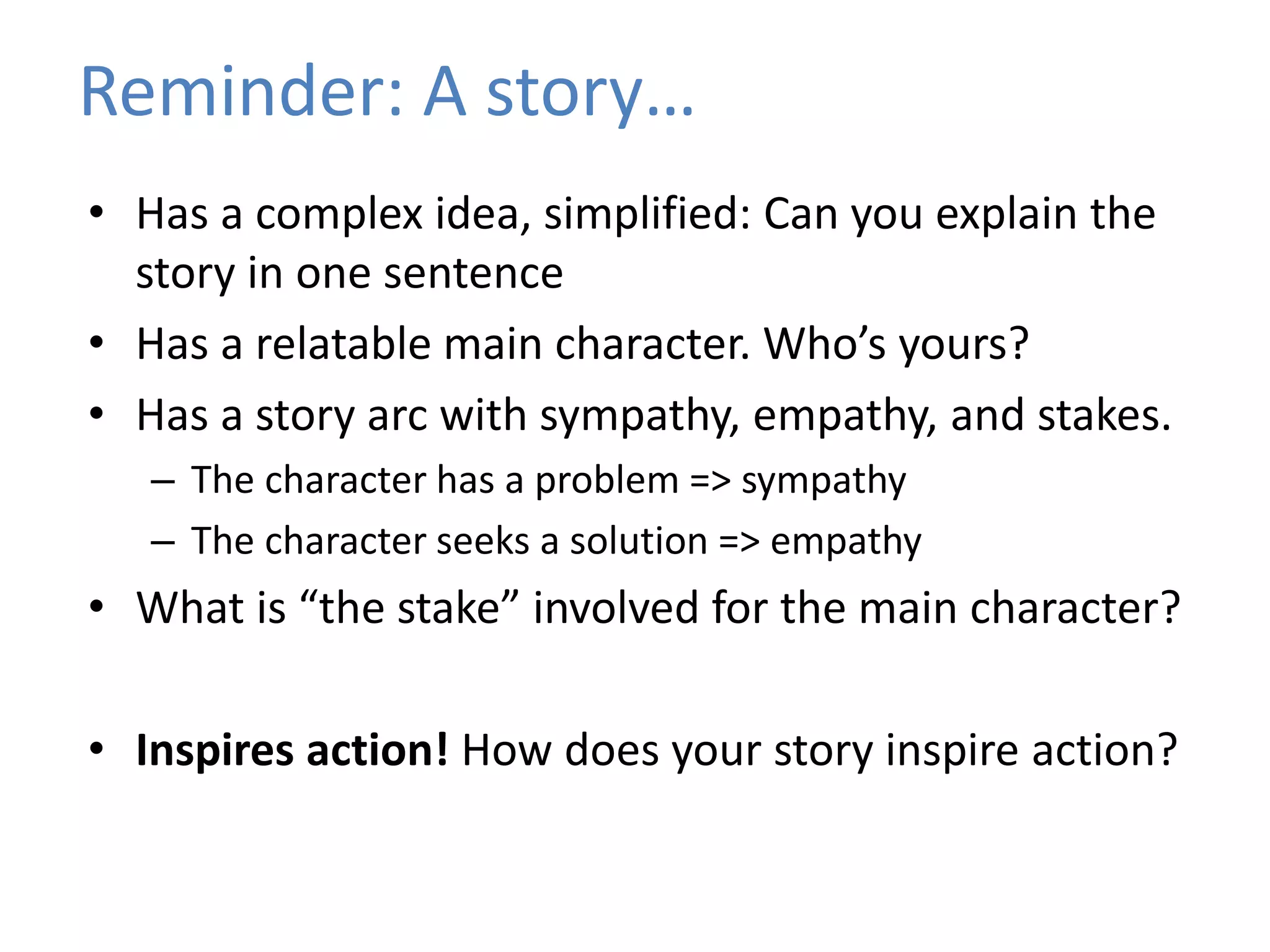 • Has a complex idea, simplified: Can you explain the
story in one sentence
• Has a relatable main character. Who’s yours?
• Has a story arc with sympathy, empathy, and stakes.
– The character has a problem => sympathy
– The character seeks a solution => empathy
• What is “the stake” involved for the main character?
• Inspires action! How does your story inspire action?
Reminder: A story…
 