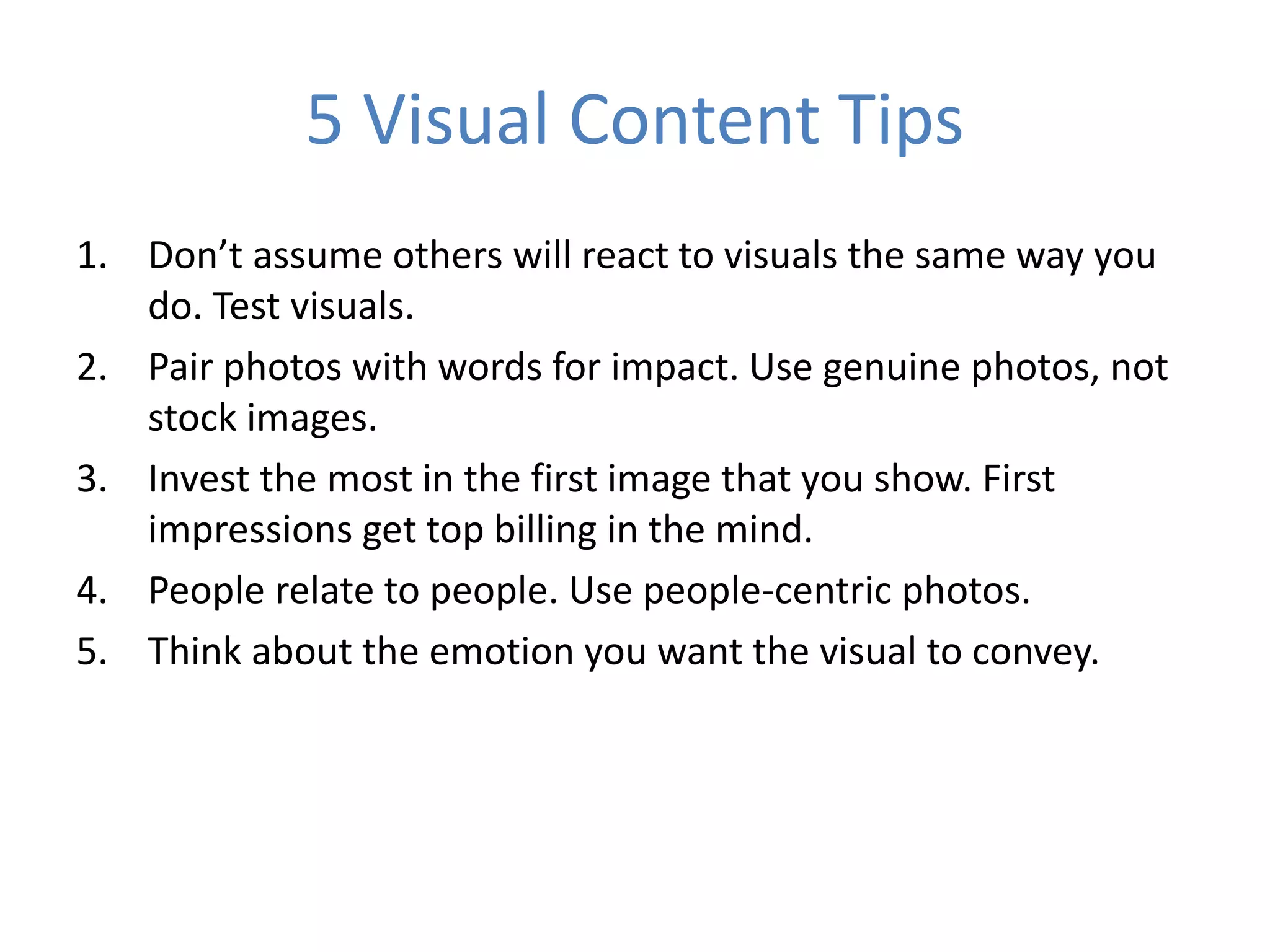 5 Visual Content Tips
1. Don’t assume others will react to visuals the same way you
do. Test visuals.
2. Pair photos with words for impact. Use genuine photos, not
stock images.
3. Invest the most in the first image that you show. First
impressions get top billing in the mind.
4. People relate to people. Use people-centric photos.
5. Think about the emotion you want the visual to convey.
 