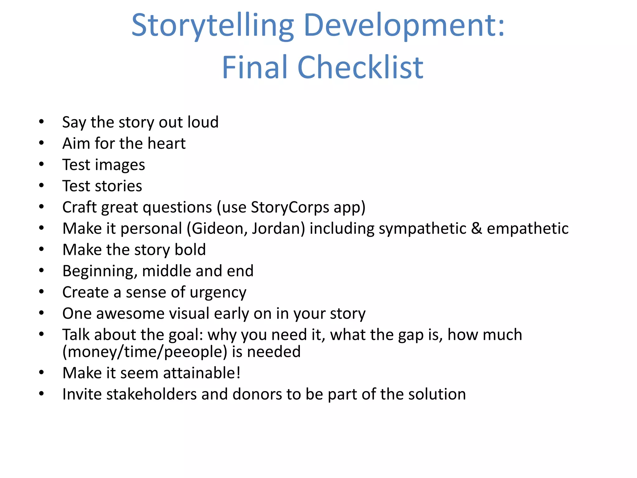 Storytelling Development:
Final Checklist
• Say the story out loud
• Aim for the heart
• Test images
• Test stories
• Craft great questions (use StoryCorps app)
• Make it personal (Gideon, Jordan) including sympathetic & empathetic
• Make the story bold
• Beginning, middle and end
• Create a sense of urgency
• One awesome visual early on in your story
• Talk about the goal: why you need it, what the gap is, how much
(money/time/peeople) is needed
• Make it seem attainable!
• Invite stakeholders and donors to be part of the solution
 