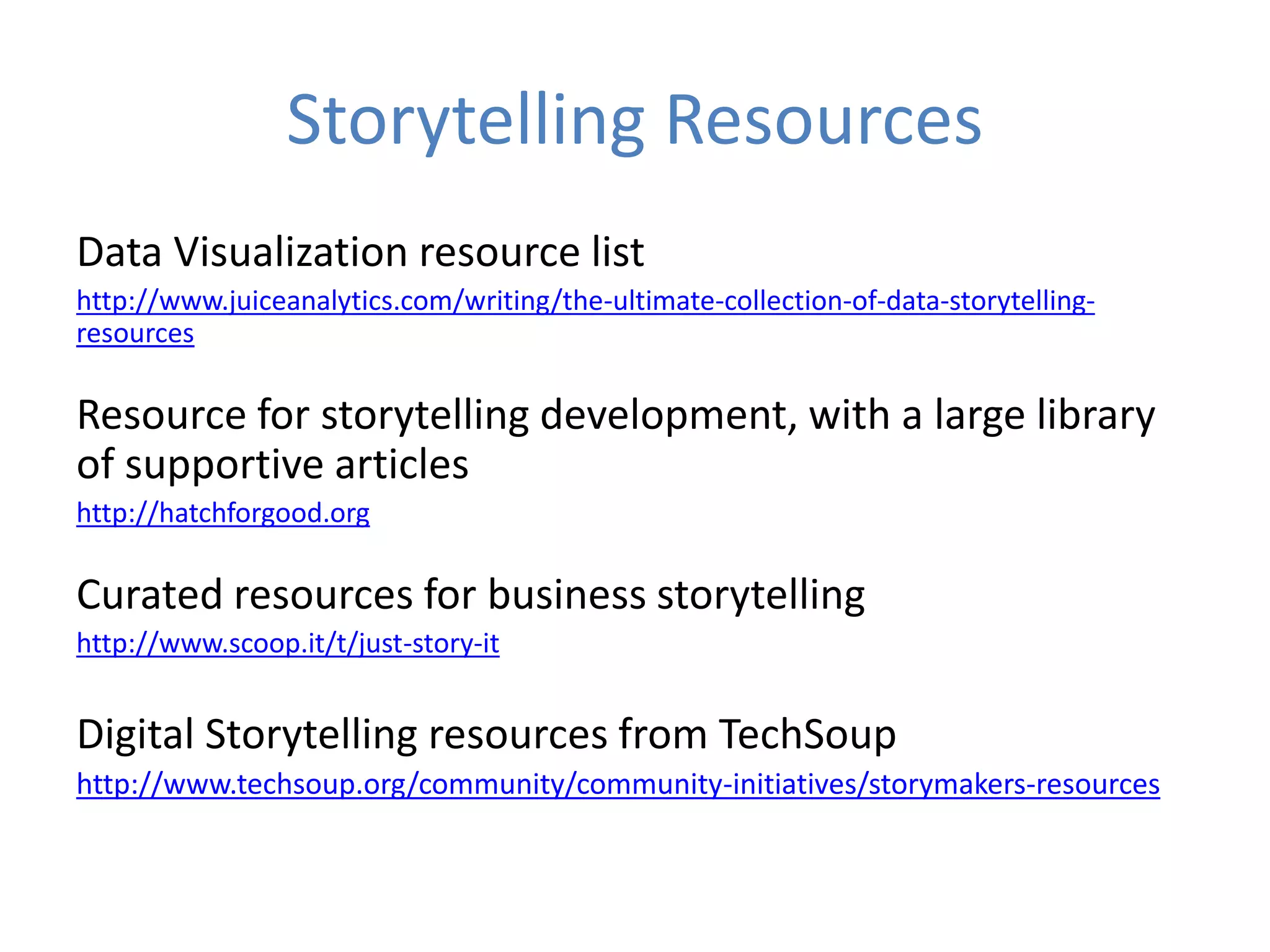 Storytelling Resources
Data Visualization resource list
http://www.juiceanalytics.com/writing/the-ultimate-collection-of-data-storytelling-
resources
Resource for storytelling development, with a large library
of supportive articles
http://hatchforgood.org
Curated resources for business storytelling
http://www.scoop.it/t/just-story-it
Digital Storytelling resources from TechSoup
http://www.techsoup.org/community/community-initiatives/storymakers-resources
 